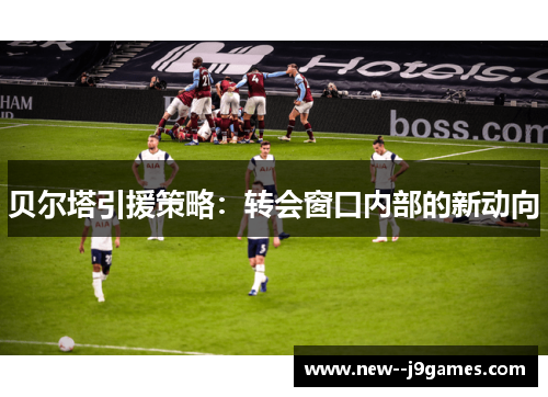 贝尔塔引援策略：转会窗口内部的新动向